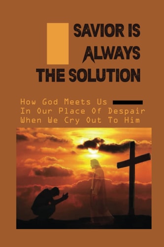 Savior Is Always The Solution How God Meets Us In Our Place Of Despair When We Cry Out To Him: Christian Faith