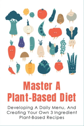 Master A Plant-Based Diet Developing A Daily Menu, And Creating Your Own 3 Ingredient Plant-Based Recipes: Easy Plant-Based Recipes For Beginners