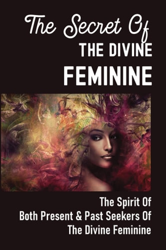 The Secret Of The Divine Feminine The Spirit Of Both Present & Past Seekers Of The Divine Feminine: 3000 Bce Through The Present And Into The Future