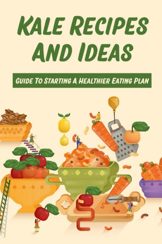 Kale Recipes And Ideas Guide To Starting A Healthier Eating Plan: Healthy Kale Recipes
