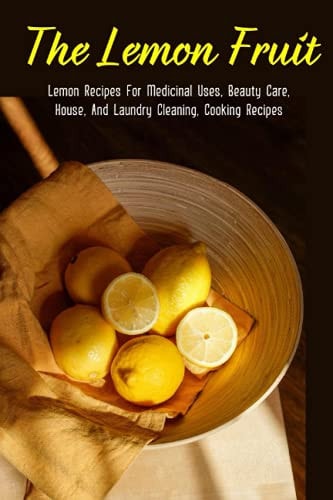 The Lemon Fruit Lemon Recipes For Medicinal Uses, Beauty Care, House, And Laundry Cleaning, Cooking Recipes: How Do You Clean Your House With Lemons?