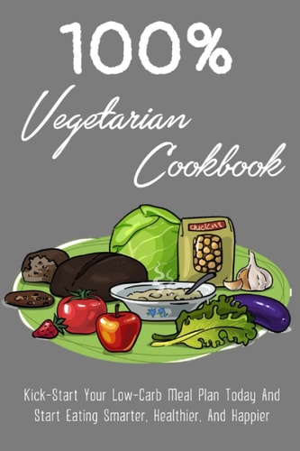 100% Vegetarian Cookbook Kick-Start Your Low-Carb Meal Plan Today And Start Eating Smarter, Healthier, And Happier: Time-Saving Advice And Simple Strategies For Low-Carb Vegetarian