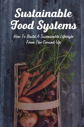 Sustainable Food Systems How To Build A Sustainable Lifestyle From The Ground Up.: Sustainable Food Systems