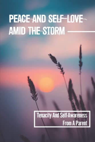 Peace And Self-Love Amid The Storm Tenacity And Self-Awareness From A Parent: Practicing Mindfulness To Healing
