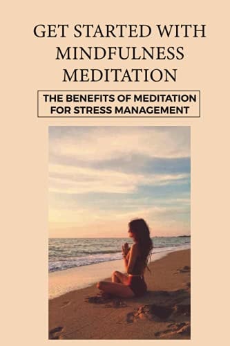 Get Started With Mindfulness Meditation The Benefits Of Meditation For Stress Management: Mindfulness Techniques