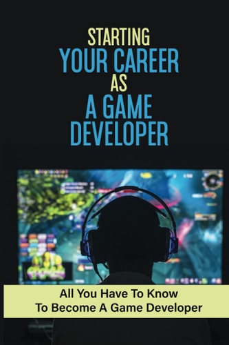 Starting Your Career As A Game Developer All You Have To Know To Become A Game Developer: Create Big Blockbuster Aaa Games