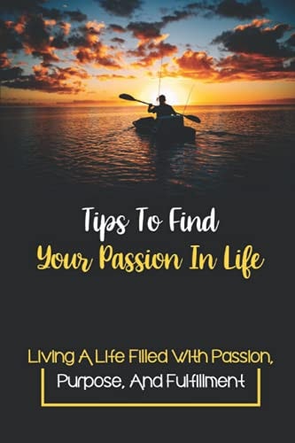 Tips To Find Your Passion In Life Living A Life Filled With Passion, Purpose, And Fulfillment: Find Your Passion In Life