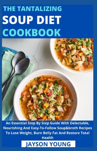 The Tantalizing Soup Diet Cookbook An Essential Step By Step Guide With Delectable, Nourishing And Easy-To-Follow Soup&broth Recipes To Lose Weight, Burn Belly Fat And Restore Total Health