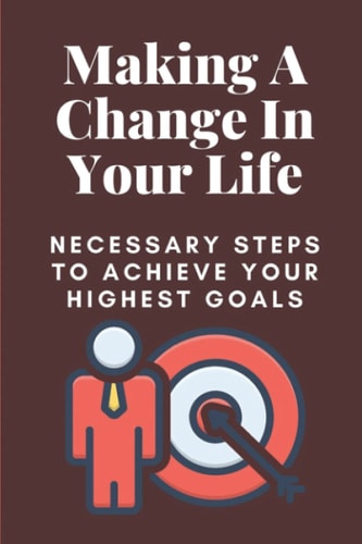 Making A Change In Your Life Necessary Steps To Achieve Your Highest Goals: How To Overcome Obstacles