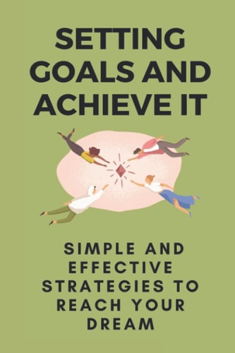 Setting Goals And Achieve It Simple And Effective Strategies To Reach Your Dream: Steps To Achieve Goals