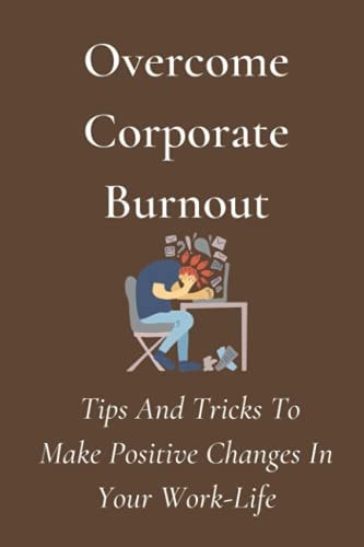Overcome Corporate-Burnout Tips And Tricks To Make Positive Changes In Your Work-Life: Positive Change In The Workplace