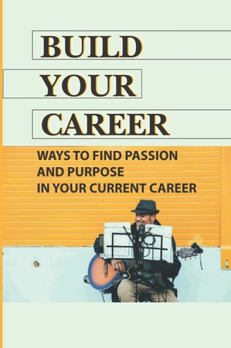 Build Your Career Ways To Find Passion And Purpose In Your Current Career: Career Passion Meaning
