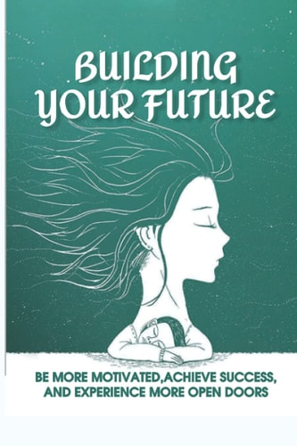 Building Your Future Be More Motivated, Achieve Success, And Experience More Open Doors: Motivational Self-Help