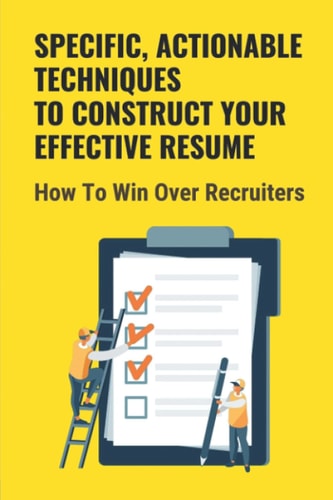 Specific, Actionable Techniques To Construct Your Effective Resume How To Win Over Recruiters: Your Ability To Build A Career