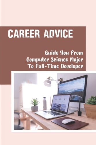 Career Advice Guide You From Computer Science Major To Full-Time Developer: Significantly Increase Your Chances Of A Job Offer