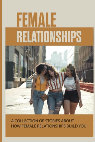 Female Relationships A Collection Of Stories About How Female Relationships Build You: How We Are Shaped By Relationships