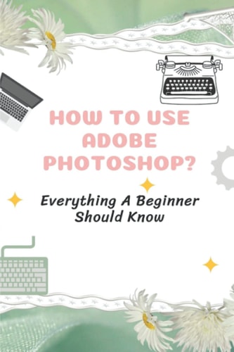 How To Use Adobe Photoshop? Everything A Beginner Should Know: Step-By-Step Photoshop Tutorials For Beginners