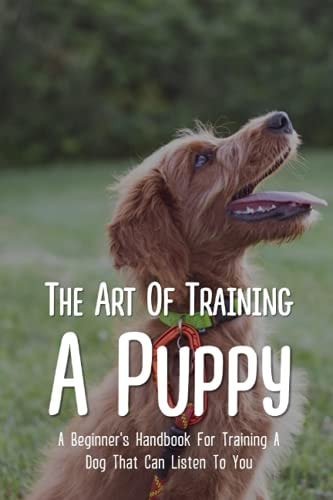 The Art Of Training A Puppy A Beginner's Handbook For Training A Dog That Can Listen To You: Easy Guide For Dog Potty Training