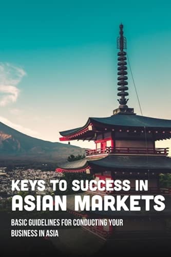 Keys To Success In Asian Markets Basic Guidelines For Conducting Your Business In Asia: Guide To Understanding Asia Market