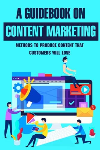 A Guidebook On Content Marketing Methods To Produce Content That Customers Will Love: Content Creation Ideas For Your Brand