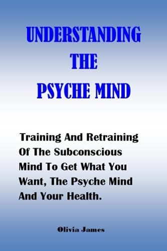 Understanding the Psyche Mind Training And Retraining Of The Subconscious Mind To Get What You Want, The Psyche Mind And Your Health.