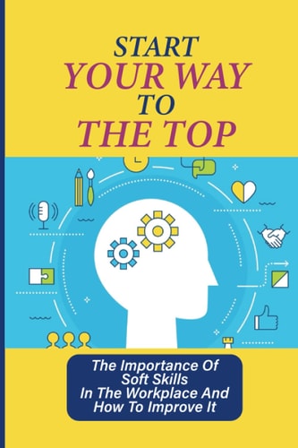 Start Your Way To The Top The Importance Of Soft Skills In The Workplace And How To Improve It: Skills For A Job