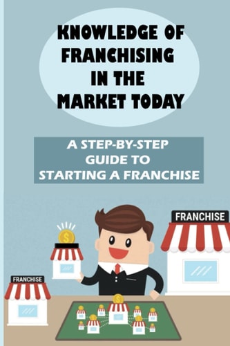 Knowledge Of Franchising In The Market Today A Step-By-Step Guide To Starting A Franchise: Knowledge Of Franchising