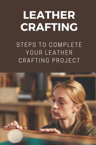 Leather Crafting Steps To Complete Your Leather Crafting Project: Fantastic World Of Leather Crafting