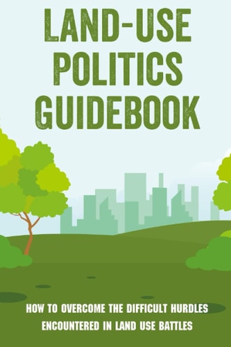 Land-Use Politics Guidebook How To Overcome The Difficult Hurdles Encountered In Land Use Battles: How To Deal With Zoning Obstacles