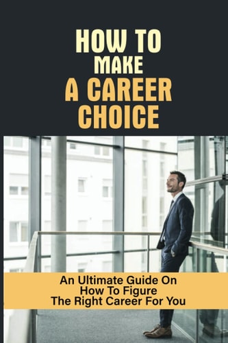 How To Make A Career Choice An Ultimate Guide On How To Figure The Right Career For You: How To Figure Out What You Want To Do