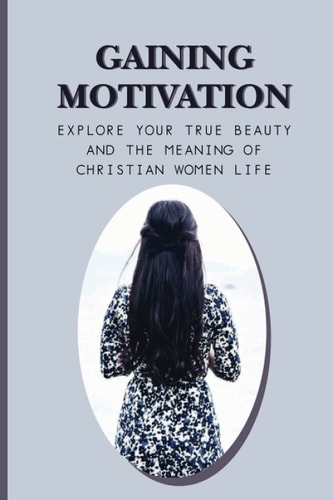 Gaining Motivation Explore Your True Beauty And The Meaning Of Christian Women Life: Uplifting Your Spirituality