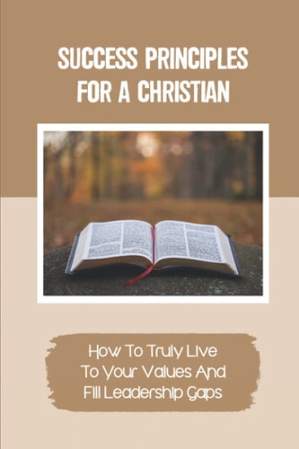 Success Principles For A Christian How To Truly Live To Your Values And Fill Leadership Gaps: Practices And Actionable Techniques