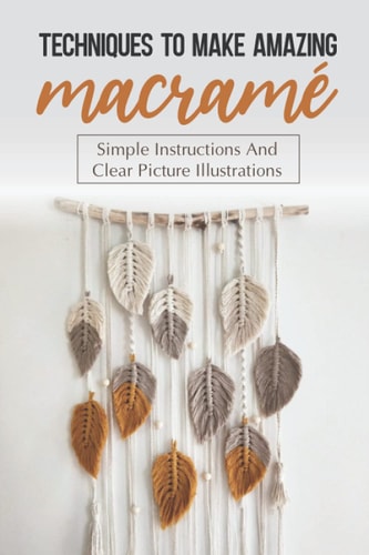 Techniques To Make Amazing Macramé Simple Instructions And Clear Picture Illustrations: Tips To Create Macrame' Patterns
