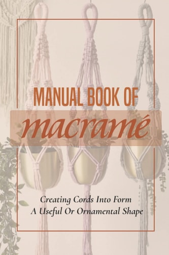 Manual Book Of Macrame' Creating Cords Into Form A Useful Or Ornamental Shape: Step By Step To Create Macrame' Patterns