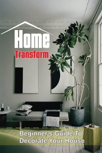 Home Transform Beginner's Guide To Decorate Your House: Home Design
