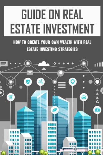 Guide On Real Estate Investment How To Create Your Own Wealth With Real Estate Investing Strategies: Advice To Succeed In Real Estate Investment
