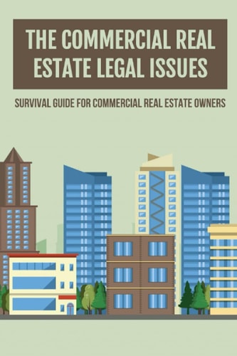 The Commercial Real Estate Legal Issues Survival Guide For Commercial Real Estate Owners: Why You Need A Commercial Real Estate Attorney