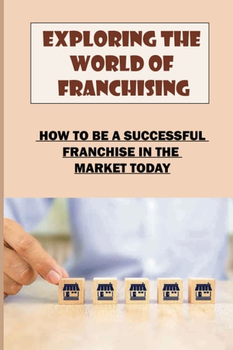 Exploring The World Of Franchising How To Be A Successful Franchise In The Market Today: Starting A Business