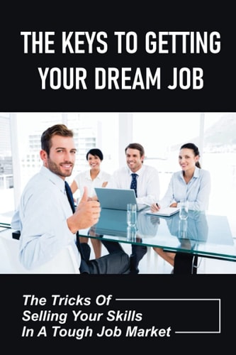 The Keys To Getting Your Dream Job The Tricks Of Selling Your Skills In A Tough Job Market: The Job Interviewing Skills