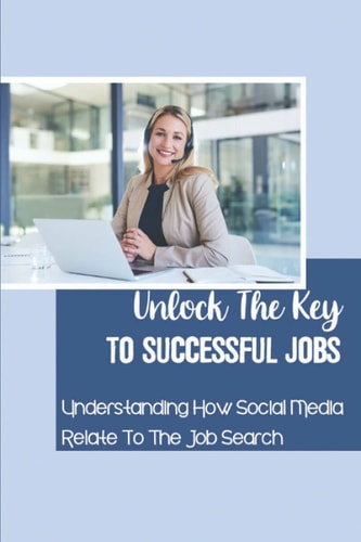 Unlock The Key To Successful Jobs Understanding How Social Media Relate To The Job Search: How To Land Any Job You Want