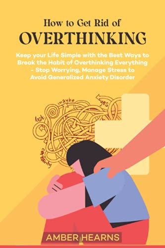How to Get Rid of Over Thinking Keep Your Life Simple with the Best Ways to Break the Habit of Overthinking Everything- Stop Worrying, Manage Stress to Avoid Generalized Anxiety Disorder