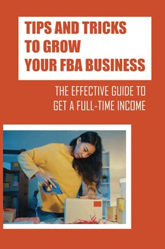 Tips And Tricks To Grow Your FBA Business The Effective Guide To Get A Full-Time Income: Using The Amazon Fba