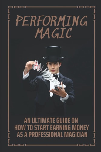 Performing Magic An Ultimate Guide On How To Start Earning Money As A Professional Magician: Steps To Become A Magician