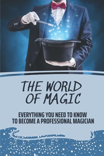 The World Of Magic Everything You Need To Know To Become A Professional Magician: How To Become A Magician For Beginners