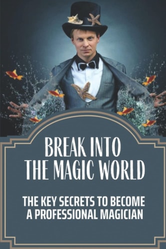 Break Into The Magic World The Key Secrets To Become A Professional Magician: The Business Secrets Behind The Magic