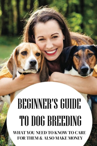 Beginner's Guide To Dog Breeding What You Need To Know To Care For Them & Also Make Money: How To Be A Great Dog Breeder