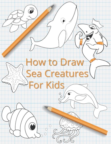 How To Draw Sea Creatures For Kids The Complete Step-By-Step Guide to Learn How to Draw Sea Animals: How to Draw Sharks, Whales, Dolphins, Fish For Kids of All Ages With New Drawing Techniques (Marine Creatures)