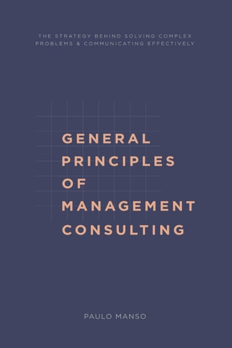 General Principles of Management Consulting The Strategy Behind Solving Complex Problems & Communicating Effectively