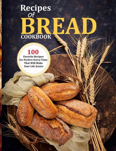 Recipes Of Bread Cookbook 100 Favorite Recipes for Perfect-Every-Time That Will Make Your Life Easier