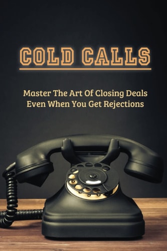 Cold Calls Master The Art Of Closing Deals Even When You Get Rejections: Getting Over Your Fear Of Cold Calling Customers